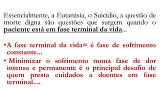 Essencialmente, a Eutanásia, o Suicídio, a questão de
morte digna são questões que surgem quando o
paciente está em fase terminal da vida...
•A fase terminal da vida= é fase de sofrimento
constante...
• Minimizar o sofrimento numa fase de dor
intensa e permanente é o principal desafio de
quem presta cuidados a doentes em fase
terminal....
 