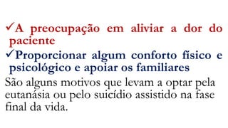 A preocupação em aliviar a dor do
paciente
Proporcionar algum conforto físico e
psicológico e apoiar os familiares
São alguns motivos que levam a optar pela
eutanásia ou pelo suicídio assistido na fase
final da vida.
 