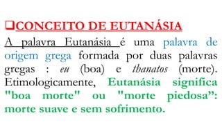 CONCEITO DE EUTANÁSIA
A palavra Eutanásia é uma palavra de
origem grega formada por duas palavras
gregas : eu (boa) e thanatos (morte).
Etimologicamente, Eutanásia significa
"boa morte" ou "morte piedosa’’:
morte suave e sem sofrimento.
 