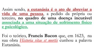 Assim sendo, a eutanásia é o ato de abreviar a
vida de uma pessoa, a pedido da própria ou
terceiro, no quadro de uma doença incurável
associada a uma situação de sofrimento físico
e psicológico.
Foi o teórico, Francis Bacon que, em 1623, na
sua obra Historia vitae et mortis cunhou a palavra
Eutanásia.
 