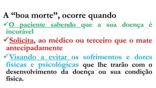 A “boa morte”, ocorre quando
O paciente sabendo que a sua doença é
incurável
Solicita, ao médico ou terceiro que o mate
antecipadamente
Visando a evitar os sofrimentos e dores
físicas e psicológicas que lhe trarão com o
desenvolvimento da doença ou sua condição
física.
 