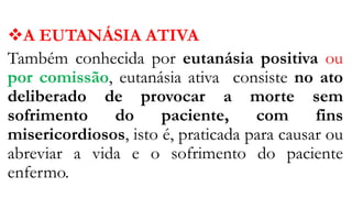 A EUTANÁSIA ATIVA
Também conhecida por eutanásia positiva ou
por comissão, eutanásia ativa consiste no ato
deliberado de provocar a morte sem
sofrimento do paciente, com fins
misericordiosos, isto é, praticada para causar ou
abreviar a vida e o sofrimento do paciente
enfermo.
 