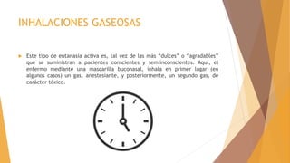 INHALACIONES GASEOSAS
 Este tipo de eutanasia activa es, tal vez de las más “dulces” o “agradables”
que se suministran a pacientes conscientes y semiinconscientes. Aquí, el
enfermo mediante una mascarilla buconasal, inhala en primer lugar (en
algunos casos) un gas, anestesiante, y posteriormente, un segundo gas, de
carácter tóxico.
 