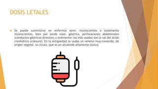 DOSIS LETALES
 Se puede suministrar en enfermos semi- inconscientes o totalmente
inconscientes, bien por sonda naso- gástrica, perforaciones abdominales
(conductos gástricos directos) u oralmente; las más usadas son la sal del ácido
cianhídrico (cianuro). En la antigüedad se usaba un veneno muy conocido, de
origen vegetal, la cicuta, que es un alcaloide altamente tóxico.
 