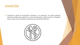 INANICIÓN
 Consiste en dejar de suministrar alimento a un paciente. Se retiran goteros
tanto de sondas naso- gástricas, como intravenosos y dietas orales; la mayoría
de los casos son de carácter voluntario por parte del enfermo.
 