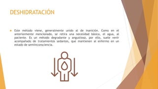 DESHIDRATACIÓN
 Este método viene, generalmente unido al de inanición. Como en el
anteriormente mencionado, se retira una necesidad básica, el agua, al
paciente. Es un método degradante y angustioso, por ello, suele venir
acompañado de tratamientos sedantes, que mantienen al enfermo en un
estado de semiinconsciencia.
 