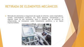 RETIRADA DE ELEMENTOS MECÁNICOS
 Retirada de elementos o maquinaria de ayuda al enfermo, como respiradores,
sondas, controladores cardiacos, etc. Estos aparatos, inicialmente y en
algunos casos no son necesarios, pero a medida que el enfermo va
empeorando, se incorporan como tratamiento paliativo, y se hacen
imprescindibles.
 