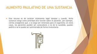 AUMENTO PAULATINO DE UNA SUSTANCIA
 Este recurso es de carácter totalmente legal siempre y cuando, dicha
sustancia tenga como prioridad otra función sobre el paciente, por ejemplo,
ciertos analgésicos que, a la larga son venenosos para el organismo; en estos
casos, los pacientes pueden ser conocedores o no de lo sucedido, pueden
pedirlo o se le puede ser suministrado de forma involuntaria.
 