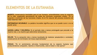 ELEMENTOS DE LA EUTANASIA
MUERTE: consecuencia inevitable para el ser humano, entendiéndose como la cesación
de la vida, suspensión permanente de todas las funciones corporales vitales. “Es la
cesación o extinción de las funciones vitales. Es el fin natural del proceso evolutivo de
toda materias vida”.
ENFERMEDAD INCURABLE: La palabra incurable significa que no se puede curar o no se
puede sanar.
AGONÍA LARGA Y DOLOROSA: Es el periodo más o menos prolongado que precede a la
muerte real, a la muerte que sobreviene lentamente.
DOLOR: “Es la sensación más o menos localizada de malestar pesadumbre o ansiedad,
consecuencia de terminales nerviosas especializadas”
PIEDAD: “Es el sentimiento altruista fundamental de la especie humana que
produciéndonos compasión, lástima o misericordia, ante el dolor o mal ajenos”
 