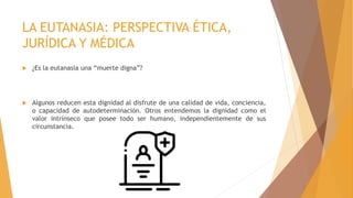 LA EUTANASIA: PERSPECTIVA ÉTICA,
JURÍDICA Y MÉDICA
 ¿Es la eutanasia una “muerte digna”?
 Algunos reducen esta dignidad al disfrute de una calidad de vida, conciencia,
o capacidad de autodeterminación. Otros entendemos la dignidad como el
valor intrínseco que posee todo ser humano, independientemente de sus
circunstancia.
 