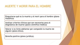 MUERTE Y MORIR PARA EL HOMBRE
Preguntarse qué es la muerte y el morir para el hombre (plano
filosófico)
Analizar criterios clínicos que son necesarios para el
diagnóstico de muerte (plano científico-médico)
Valorar si es lícito adelantar por compasión la muerte de
alguien (plano ético).
Derecho positivo (plano jurídico).
 