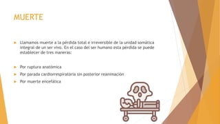 MUERTE
 Llamamos muerte a la pérdida total e irreversible de la unidad somática
integral de un ser vivo. En el caso del ser humano esta pérdida se puede
establecer de tres maneras:
 Por ruptura anatómica
 Por parada cardiorrespiratoria sin posterior reanimación
 Por muerte encefálica
 