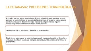 LA EUTANASIA: PRECISIONES TERMINOLÓGICAS
Actitudes que encierran un profundo desprecio hacia la vida humana, ya que
aceptan su sometimiento al servicio de los intereses de terceros (como ocurre
con la manipulación de embriones) o incluso la aniquilación de algunos
individuos (como sucede con el aborto o la eutanasia).
La moralidad de la eutanasia: “valor de la vida humana”
Desde la perspectiva de la autonomía personal, no es equiparable el derecho a
vivir, que alienta en todos casi siempre, con el supuesto derecho a terminar la
propia vida.
 