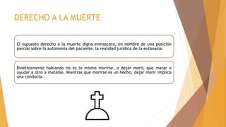 DERECHO A LA MUERTE
El supuesto derecho a la muerte digna enmascara, en nombre de una posición
parcial sobre la autonomía del paciente, la realidad jurídica de la eutanasia.
Bioéticamente hablando no es lo mismo morirse, o dejar morir, que matar o
ayudar a otro a matarse. Mientras que morirse es un hecho, dejar morir implica
una conducta.
 