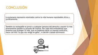 CONCLUSIÓN
La eutanasia representa atentados contra la vida humana reprobables ética y
jurídicamente.
También es rechazable el privar a cualquier persona del derecho a asumir lo más
serenamente posible su proceso de muerte. Por todo ello entendemos que
tenemos que proteger la vida, que no podemos darle un manejo arbitrario,
hacer con ella "lo que nos venga en gana", ni decidir cuándo terminarla
 