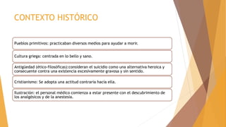 CONTEXTO HISTÓRICO
Pueblos primitivos: practicaban diversos medios para ayudar a morir.
Cultura griega: centrada en lo bello y sano.
Antigüedad (ético-filosóficas):consideran el suicidio como una alternativa heroica y
consecuente contra una existencia excesivamente gravosa y sin sentido.
Cristianismo: Se adopta una actitud contraria hacía ella.
Ilustración: el personal médico comienza a estar presente con el descubrimiento de
los analgésicos y de la anestesia.
 