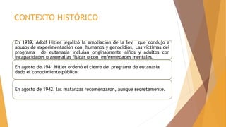 CONTEXTO HISTÓRICO
En 1939, Adolf Hitler legalizó la ampliación de la ley, que condujo a
abusos de experimentación con humanos y genocidios, Las víctimas del
programa de eutanasia incluían originalmente niños y adultos con
incapacidades o anomalías físicas o con enfermedades mentales.
En agosto de 1941 Hitler ordenó el cierre del programa de eutanasia
dado el conocimiento público.
En agosto de 1942, las matanzas recomenzaron, aunque secretamente.
 