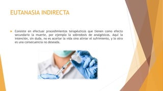 EUTANASIA INDIRECTA
 Consiste en efectuar procedimientos terapéuticos que tienen como efecto
secundario la muerte, por ejemplo la sobredosis de analgésicos. Aquí la
intención, sin duda, no es acortar la vida sino aliviar el sufrimiento, y lo otro
es una consecuencia no deseada.
 