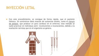 INYECCIÓN LETAL
 Con este procedimiento, se consigue de forma rápida, que el paciente
fallezca. Se suministran dosis exactas de sustancias letales, como el cloruro
de potasio, que produce un paro cardiaco en el enfermo; este método se
suele practicar en individuos semi- inconscientes o inconscientes, debido a la
exaltación nerviosa que en el organismo se genera.
 