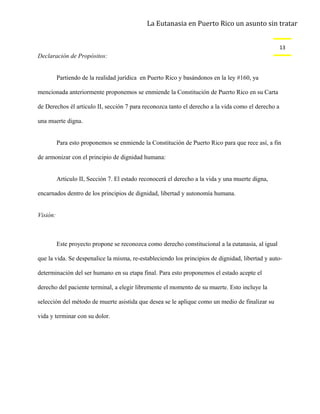 La Eutanasia en Puerto Rico un asunto sin tratar


                                                                                                    13
Declaración de Propósitos:


          Partiendo de la realidad jurídica en Puerto Rico y basándonos en la ley #160, ya

mencionada anteriormente proponemos se enmiende la Constitución de Puerto Rico en su Carta

de Derechos él articulo II, sección 7 para reconozca tanto el derecho a la vida como el derecho a

una muerte digna.


          Para esto proponemos se enmiende la Constitución de Puerto Rico para que rece así, a fin

de armonizar con el principio de dignidad humana:


          Articulo II, Sección 7. El estado reconocerá el derecho a la vida y una muerte digna,

encarnados dentro de los principios de dignidad, libertad y autonomía humana.


Visión:



          Este proyecto propone se reconozca como derecho constitucional a la eutanasia, al igual

que la vida. Se despenalice la misma, re-estableciendo los principios de dignidad, libertad y auto-

determinación del ser humano en su etapa final. Para esto proponemos el estado acepte el

derecho del paciente terminal, a elegir libremente el momento de su muerte. Esto incluye la

selección del método de muerte asistida que desea se le aplique como un medio de finalizar su

vida y terminar con su dolor.
 