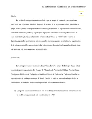 La Eutanasia en Puerto Rico un asunto sin tratar


                                                                                                    14
Misión:

       La misión de este proyecto es contribuir a que se acepte la eutanasia como medio de

justicia en que el paciente terminal, disponga de su vida. Y se le garantice toda la protección y

apoyo médico por ley en su proceso final. Para esto proponemos se reglamente la eutanasia como

un método de muerte piadosa y segura para el paciente limitado a vivir con pobre calidad de

vida, humillante y llena de sufrimiento. Esta medida pretende re-establecer los valores de

dignidad, equidad y justicia social a todos aquellos pacientes que así lo soliciten. La legalización

de la misma no significa una obligatoriedad e imposición absoluta. Por lo que el solicitante tiene

que atravesar por un proceso para ser considerado.



Evaluación:



       Para esto proponemos la creación de un “Task Force” o Grupo de Trabajo, el cual estará

constituido por representantes del Colegio de Abogados, la Asociación Médica, Asociación de

Psicólogos, el Colegio de Trabajadores Sociales, Colegio de Enfermería, Pacientes, Familiares,

representantes de los Departamentos de Salud, Familia y Justicia, y organizaciones civiles o

comunitarias reconocidas interesadas en participar. Su responsabilidad será:



    a) Compartir recursos e información con el fin de desarrollar una consulta o referéndum en

          el pueblo sobre enmienda a la constitución: SÍ o NO.
 