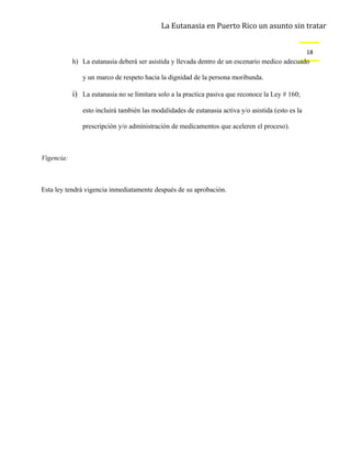 La Eutanasia en Puerto Rico un asunto sin tratar


                                                                                                    18
            h) La eutanasia deberá ser asistida y llevada dentro de un escenario medico adecuado

               y un marco de respeto hacia la dignidad de la persona moribunda.

            i) La eutanasia no se limitara solo a la practica pasiva que reconoce la Ley # 160;

               esto incluirá también las modalidades de eutanasia activa y/o asistida (esto es la

               prescripción y/o administración de medicamentos que aceleren el proceso).



Vigencia:



Esta ley tendrá vigencia inmediatamente después de su aprobación.
 