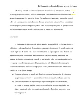 La Eutanasia en Puerto Rico un asunto sin tratar

       Este trabajo pretende analizar estos planteamientos a la luz del marco social, político,
                                                                                                      5
jurídico y porque no religioso o moral de nuestro país. Trataremos de evaluar la jurisprudencia y

legislación existentes; si es que existe alguna. Este análisis pretende recoger una opinión general

sobre este asunto y promover una discusión abierta y seria sobre la eutanasia. Como resultado es

nuestro propósito producir una política pública sobre lo que será para algunos un gran paso hacia

una barbarie moderna pero otros la catalogan como un avance para la humanidad.



Descripción:



       La eutanasia se define como toda aquella acción u omisión dirigida a evitar y prolongar el

sufrimiento a todo aquel paciente desahuciado o que esta próximo a morir. Es aquella acción que

acelera el proceso de muerte con o sin su consentimiento. En algunos países como Holanda esta

determinación puede ser solicitada por algún familiar cercano al paciente o a petición del

personal facultativo responsable que entiende ya han agotados todos los remedios paliativos. En

otros países como: España se requiere del consentimiento solo del paciente. Es una muerte

asistida sin sufrimientos o dolor físico o psíquico. Vale la pena mencionar que la eutanasia se

clasifica de varias formas, a saber:

   a) Eutanasia voluntaria- es aquella que el paciente consiente la suspensión de tratamiento

       que prolongue su vida y/o se le suministre medicamentos que le produzcan la muerte.

   b) Eutanasia involuntaria- es aquella en que el paciente no presta su consentimiento,

       recayendo en otros esa decisión, regularmente un familiar cercano o facultativo que

       declare sea agotado todos los remedios posibles en ley. También se le reconoce como

       “muerte piadosa”.
 