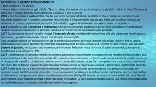 ARTICOLO 5 - IL QUINTO COMANDAMENTO
« Non uccidere » (Es 20,13).
« Avete inteso che fu detto agli antichi: "Non uccidere; chi avrà ucciso sarà sottoposto a giudizio". Ma io vi dico: Chiunque si
adira con il proprio fratello, sarà sottoposto a giudizio » (Mt 5,21-22).
2258 « La vita umana è sacra perché, fin dal suo inizio, comporta l'azione creatrice di Dio e rimane per sempre in una
relazione speciale con il Creatore, suo unico fine. Solo Dio è il Signore della vita dal suo inizio alla sua fine: nessuno, in
nessuna circostanza, può rivendicare a sé il diritto di distruggere direttamente un essere umano innocente ».
2276 Coloro la cui vita è minorata o indebolita richiedono un rispetto particolare. Le persone ammalate o handicappate
devono essere sostenute perché possano condurre un'esistenza per quanto possibile normale.
2277 Qualunque ne siano i motivi e i mezzi, l'eutanasia diretta consiste nel mettere fine alla vita di persone handicappate,
ammalate o prossime alla morte. Essa è moralmente inaccettabile.
Così un'azione oppure un'omissione che, da sé o intenzionalmente, provoca la morte allo scopo di porre fine al dolore,
costituisce un'uccisione gravemente contraria alla dignità della persona umana e al rispetto del Dio vivente, suo Creatore.
L'errore di giudizio, nel quale si può essere incorsi in buona fede, non muta la natura di quest'atto omicida, sempre da
condannare e da escludere. 193
2278 L'interruzione di procedure mediche onerose, pericolose, straordinarie o sproporzionate rispetto ai risultati attesi può
essere legittima. In tal caso si ha la rinuncia all'« accanimento terapeutico ». Non si vuole così procurare la morte: si accetta
di non poterla impedire. Le decisioni devono essere prese dal paziente, se ne ha la competenza e la capacità, o, altrimenti,
da coloro che ne hanno legalmente il diritto, rispettando sempre la ragionevole volontà e gli interessi legittimi del paziente.
2279 Anche se la morte è considerata imminente, le cure che d'ordinario sono dovute ad una persona ammalata non
possono essere legittimamente interrotte. L'uso di analgesici per alleviare le sofferenze del moribondo, anche con il rischio
di abbreviare i suoi giorni, può essere moralmente conforme alla dignità umana, se la morte non è voluta né come fine né
come mezzo, ma è soltanto prevista e tollerata come inevitabile. Le cure palliative costituiscono una forma privilegiata della
carità disinteressata. A questo titolo devono essere incoraggiate.
 