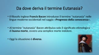 Da dove deriva il termine Eutanasia?
• Il filosofo inglese Francis Bacon introdusse il termine "eutanasia" nelle
lingue moderne occidentali nel saggio «Progresso della conoscenza».
• Al termine "eutanasia" Bacon attribuiva solo il significato etimologico
di buona morte, ovvero una semplice morte indolore.
• Oggi la situazione è diversa.
 