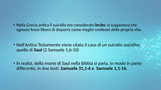 • Nella Grecia antica il suicidio era considerato lecito: si supponeva che
ognuno fosse libero di disporre come meglio credesse della propria vita.
• Nell'Antico Testamento viene citato il caso di un suicidio assistito:
quello di Saul (2 Samuele 1,6-10)
• In realtà, della morte di Saul nella Bibbia si parla, in modo in parte
differente, in due testi. Samuele 31,1-6 e Samuele 1,1-16.
 