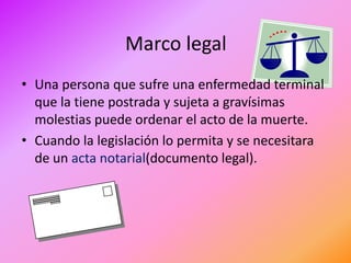 Marco legal
• Una persona que sufre una enfermedad terminal
  que la tiene postrada y sujeta a gravísimas
  molestias puede ordenar el acto de la muerte.
• Cuando la legislación lo permita y se necesitara
  de un acta notarial(documento legal).
 