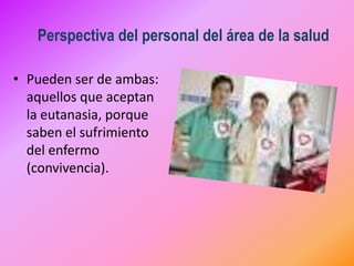 Perspectiva del personal del área de la salud

                         •
• Pueden ser de ambas:
  aquellos que aceptan
  la eutanasia, porque
  saben el sufrimiento
  del enfermo
  (convivencia).
 