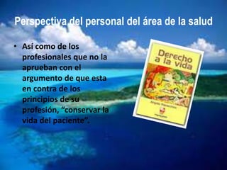 Perspectiva del personal del área de la salud

• Así como de los
  profesionales que no la
  aprueban con el
  argumento de que esta
  en contra de los
  principios de su
  profesión, “conservar la
  vida del paciente”.
 