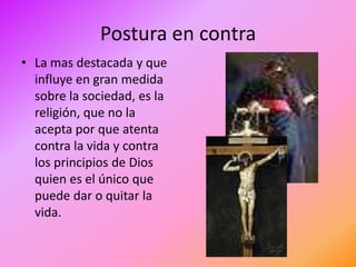 Postura en contra
• La mas destacada y que
  influye en gran medida
  sobre la sociedad, es la
  religión, que no la
  acepta por que atenta
  contra la vida y contra
  los principios de Dios
  quien es el único que
  puede dar o quitar la
  vida.
 