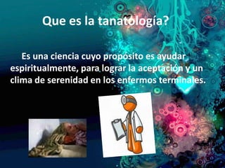 Que es la tanatología?

   Es una ciencia cuyo propósito es ayudar
espiritualmente, para lograr la aceptación y un
clima de serenidad en los enfermos terminales.
 