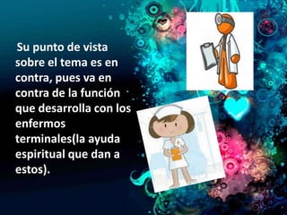 Su punto de vista
sobre el tema es en
contra, pues va en
contra de la función
que desarrolla con los
enfermos
terminales(la ayuda
espiritual que dan a
estos).
 
