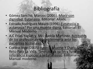 Bibliografía
• Gómez Sancho, Marcos (2005). Morir con
  dignidad. Eutanasia. Editorial: ARAN.
• Estrada Rodríguez Mauro (1996).Eutanasia o
  autanasia? Por una muerte digna. Editorial: El
  Manual Moderno
• A.C Frías Yagüe, y Mc. García Martínez. Actitudes
  de los profesionales de enfermería ante los
  pacientes terminales.
• Corless Inge (2005) Agonía Muerte Y Duelo Un
  Reto Para La Vida. Tanatología su fin y futuro (con
  referencia especial a la Eutanasia). Editorial:
  Manual moderno
 