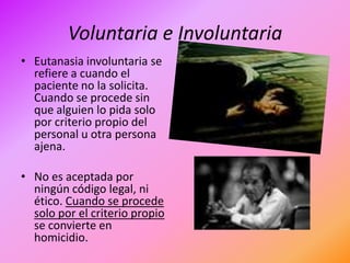 Voluntaria e Involuntaria
• Eutanasia involuntaria se
  refiere a cuando el
  paciente no la solicita.
  Cuando se procede sin
  que alguien lo pida solo
  por criterio propio del
  personal u otra persona
  ajena.

• No es aceptada por
  ningún código legal, ni
  ético. Cuando se procede
  solo por el criterio propio
  se convierte en
  homicidio.
 