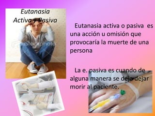 Eutanasia
Activa y Pasiva
                   Eutanasia activa o pasiva es
                  una acción u omisión que
                  provocaría la muerte de una
                  persona

                    La e. pasiva es cuando de
                  alguna manera se deja dejar
                  morir al paciente.
 