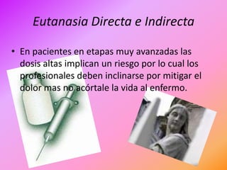 Eutanasia Directa e Indirecta

• En pacientes en etapas muy avanzadas las
  dosis altas implican un riesgo por lo cual los
  profesionales deben inclinarse por mitigar el
  dolor mas no acórtale la vida al enfermo.
 