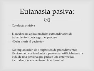 Conducta omisivaEl médico no aplica medidas extraordinarias de tratamiento y deja seguir el proceso«Dejar morir al paciente»No implantación de o supresión de procedimientos técnico-médicos tendentes a prolongar artificialmente la vida de una persona que padece una enfermedad incurable y se encuentra en fase terminalEutanasia pasiva: