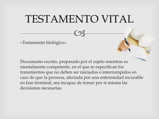 «Testamento biológico»Documento escrito, preparado por el sujeto mientras es mentalmente competente, en el que se especifican los tratamientos que no deben ser iniciados o interrumpidos en caso de que la persona, afectada por una enfermedad incurable en fase terminal, sea incapaz de tomar por sí misma las decisiones necesariasTESTAMENTO VITAL