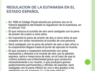 REGULACION DE LA EUTANASIA EN EL
ESTADO ESPAÑOL

   En 1995 el Código Penal abordó por primera vez en la
    historia legislativa del Estado la regulación de la eutanasia, en
    el artículo 143:
   El que induzca al suicidio de otro será castigado con la pena
    de prisión de cuatro a ocho años.
   Se impondrá la pena de prisión de dos a cinco años al que
    coopere con actos necesarios al suicidio de una persona.
   Será castigado con la pena de prisión de seis a diez años si
    la cooperación llegara hasta el punto de ejecutar la muerte.
   El que causare o cooperare activamente con actos
    necesarios y directos a la muerte de otro, por la petición
    expresa, seria e inequívoca de éste, en el caso de que la
    víctima sufriera una enfermedad grave que conduciría
    necesariamente a su muerte, o que produjera graves
    padecimientos permanentes y difíciles de soportar, será
    castigado con la pena inferior en uno o dos grados a las
 