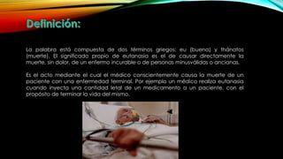 La palabra está compuesta de dos términos griegos: eu (buena) y thánatos
(muerte). El significado propio de eutanasia es el de causar directamente la
muerte, sin dolor, de un enfermo incurable o de personas minusválidas o ancianas.
Es el acto mediante el cual el médico conscientemente causa la muerte de un
paciente con una enfermedad terminal. Por ejemplo un médico realiza eutanasia
cuando inyecta una cantidad letal de un medicamento a un paciente, con el
propósito de terminar la vida del mismo.
 