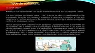 Tipos de eutanasia:
EUTANASIA DIRECTA
Adelantar la hora de la muerte en caso de una enfermedad incurable, esta a su vez posee 2 formas:
1. Activa: Consiste en provocar una muerte indolora a petición del afectado cuando se es víctima de
enfermedades incurables muy penosas o progresivas y gravemente invalidantes; el caso más
frecuentemente mostrado es el cáncer. Se recurre, como se comprende, a substancias especiales
mortíferas o a sobredosis de morfina
2.Pasiva: Se deja de tratar una complicación, por ejemplo una bronconeumonía, o de alimentar por
vía parenteral u otra al enfermo, con lo cual se precipita el término de la vida; es una muerte por
omisión. De acuerdo con Pérez Varela "la eutanasia pasiva puede revestir dos formas: la abstención
terapéutica y la suspensión terapéutica. En el primer caso no se inicia el tratamiento y en el segundo
se suspende el ya iniciado ya que se considera que más que prolongar el vivir, prolonga el morir"
Debe resaltarse que en este tipo de eutanasia no se abandona en ningún momento al enfermo.
 