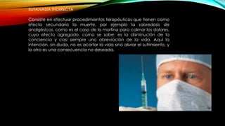 EUTANASIA INDIRECTA
Consiste en efectuar procedimientos terapéuticos que tienen como
efecto secundario la muerte, por ejemplo la sobredosis de
analgésicos, como es el caso de la morfina para calmar los dolores,
cuyo efecto agregado, como se sabe, es la disminución de la
conciencia y casi siempre una abreviación de la vida. Aquí la
intención, sin duda, no es acortar la vida sino aliviar el sufrimiento, y
lo otro es una consecuencia no deseada.
 