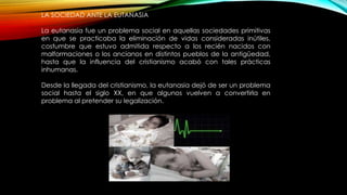 LA SOCIEDAD ANTE LA EUTANASIA
La eutanasia fue un problema social en aquellas sociedades primitivas
en que se practicaba la eliminación de vidas consideradas inútiles,
costumbre que estuvo admitida respecto a los recién nacidos con
malformaciones o los ancianos en distintos pueblos de la antigüedad,
hasta que la influencia del cristianismo acabó con tales prácticas
inhumanas.
Desde la llegada del cristianismo, la eutanasia dejó de ser un problema
social hasta el siglo XX, en que algunos vuelven a convertirla en
problema al pretender su legalización.
 