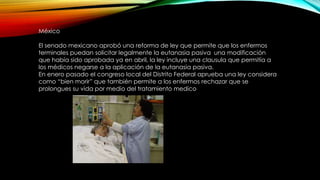 México
El senado mexicano aprobó una reforma de ley que permite que los enfermos
terminales puedan solicitar legalmente la eutanasia pasiva una modificación
que había sido aprobada ya en abril, la ley incluye una clausula que permitía a
los médicos negarse a la aplicación de la eutanasia pasiva.
En enero pasado el congreso local del Distrito Federal aprueba una ley considera
como “bien morir” que también permite a los enfermos rechazar que se
prolongues su vida por medio del tratamiento medico
 