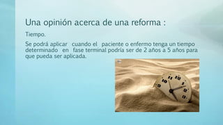 Una opinión acerca de una reforma :
Tiempo.
Se podrá aplicar cuando el paciente o enfermo tenga un tiempo
determinado en fase terminal podría ser de 2 años a 5 años para
que pueda ser aplicada.
 