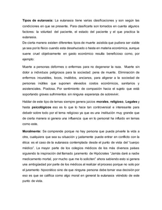 Tipos de eutanasia: La eutanasia tiene varias clasificaciones y son según las
condiciones en que se presente. Para clasificarla son tomados en cuenta algunos
factores: la voluntad del paciente, el estado del paciente y el que practica la
eutanasia.
De cierta manera existen diferentes tipos de muerte asistida que pudiera ser viable
ya sea por lo físico cuando esta desahuciado o hasta en materia económica, aunque
suene cruel objetivamente en gasto económico resulta beneficioso como, por
ejemplo:
Muerte a personas deformes o enfermas para no degenerar la raza. Muerte sin
dolor a individuos peligrosos para la sociedad: pena de muerte. Eliminación de
enfermos incurables, locos, inválidos, ancianos, para aligerar a la sociedad de
personas inútiles que suponen elevados costos económicos, sanitarios y
asistenciales. Piadosa. Por sentimiento de compasión hacia el sujeto que está
soportando graves sufrimientos sin ninguna esperanza de sobrevivir.
Hablar de este tipo de temas siempre genera juicios morales, religioso, Legales y
hasta psicológicos eso es lo que lo hace tan controversial e interesante para
debatir sobre todo por el tema religioso ya que es una institución muy grande que
de cierta manera si genera una influencia que en lo personal ha influido en temas
como este.
Moralmente: Se comprende porque no hay persona que pueda privarle la vida a
otra, cualquiera que sea su situación y justamente puede entrar en conflicto con la
ética: es el caso de la eutanasia contemplada desde el punto de vista del “cuerpo
médico”. La mayor parte de los colegios médicos de los más diversos países
siguiendo la inspiración del llamado juramento de Hipócrates “Jamás daré a nadie
medicamento mortal, por mucho que me lo soliciten” ahora sabiendo esto si genera
una ambigüedad por parte de los médicos al realizar el proceso porque no solo por
el juramento hipocrático sino de que ninguna persona debe tomar esa decisión por
eso es que se califica como algo moral en general la eutanasia viéndolo de este
punto de vista.
 